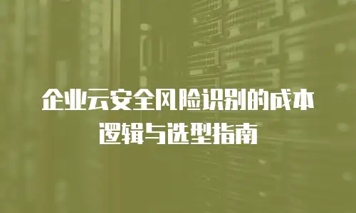 企业云安全风险识别的成本逻辑与选型指南