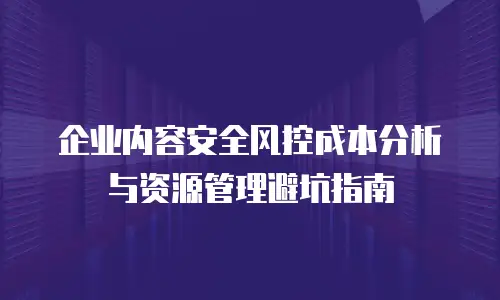 企业内容安全风控成本分析与资源管理避坑指南