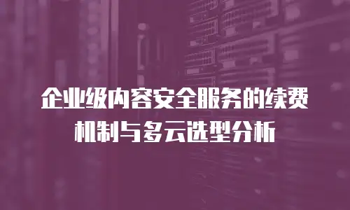 企业级内容安全服务的续费机制与多云选型分析
