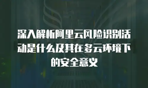 深入解析阿里云风险识别活动是什么及其在多云环境下的安全意义