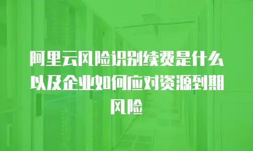 阿里云风险识别续费是什么以及企业如何应对资源到期风险