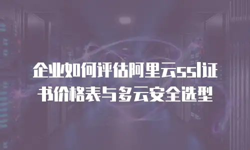 企业如何评估阿里云ssl证书价格表与多云安全选型