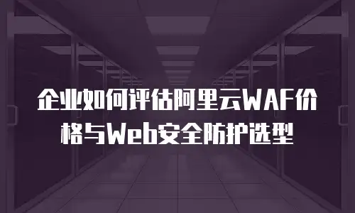 企业如何评估阿里云WAF价格与Web安全防护选型