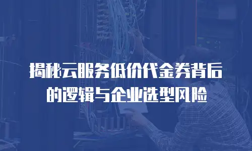 揭秘云服务低价代金券背后的逻辑与企业选型风险