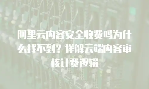 阿里云内容安全收费吗为什么找不到？详解云端内容审核计费逻辑