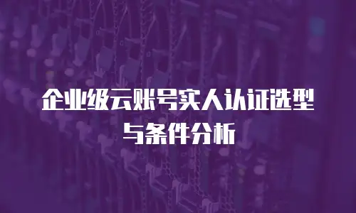 企业级云账号实人认证选型与条件分析