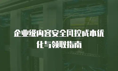 企业级内容安全风控成本优化与领取指南