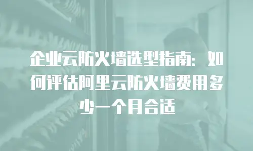 企业云防火墙选型指南：如何评估阿里云防火墙费用多少一个月合适