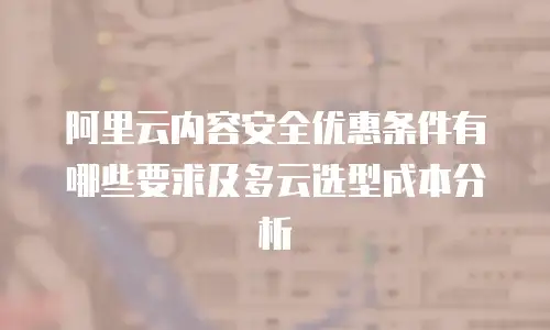 阿里云内容安全优惠条件有哪些要求及多云选型成本分析
