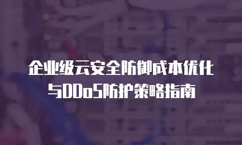 企业级云安全防御成本优化与DDoS防护策略指南