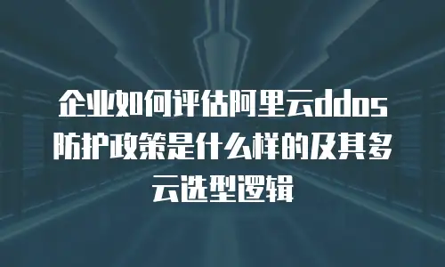 企业如何评估阿里云ddos防护政策是什么样的及其多云选型逻辑