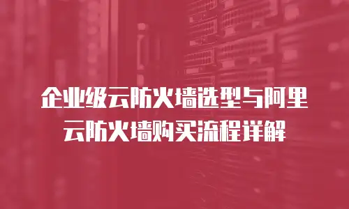 企业级云防火墙选型与阿里云防火墙购买流程详解