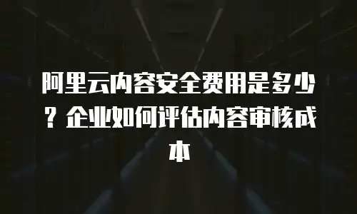 阿里云内容安全费用是多少？企业如何评估内容审核成本