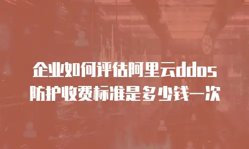 企业如何评估阿里云ddos防护收费标准是多少钱一次