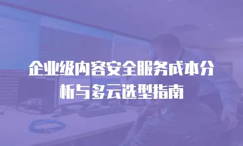 企业级内容安全服务成本分析与多云选型指南