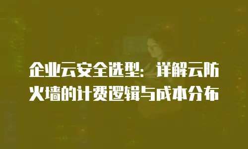 企业云安全选型：详解云防火墙的计费逻辑与成本分布