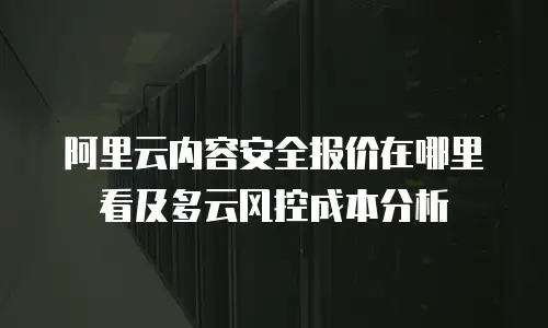 阿里云内容安全报价在哪里看及多云风控成本分析