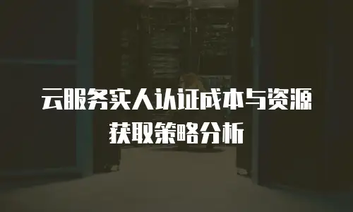 云服务实人认证成本与资源获取策略分析