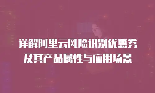 详解阿里云风险识别优惠券及其产品属性与应用场景
