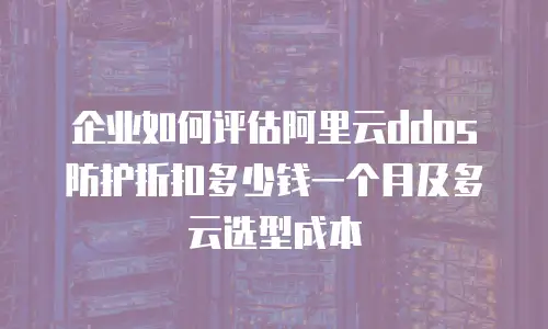 企业如何评估阿里云ddos防护折扣多少钱一个月及多云选型成本