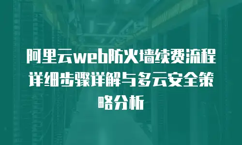 阿里云web防火墙续费流程详细步骤详解与多云安全策略分析