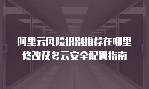 阿里云风险识别推荐在哪里修改及多云安全配置指南