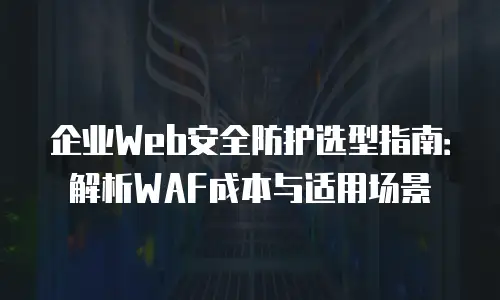 企业Web安全防护选型指南：解析WAF成本与适用场景
