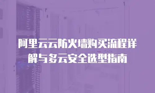 阿里云云防火墙购买流程详解与多云安全选型指南