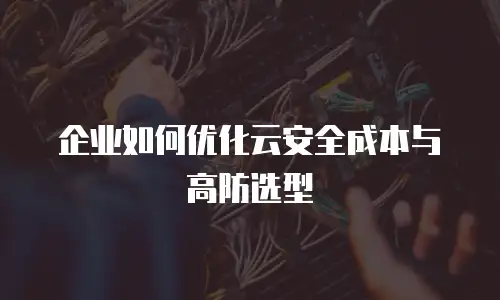 企业如何优化云安全成本与高防选型