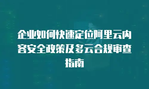 企业如何快速定位阿里云内容安全政策及多云合规审查指南