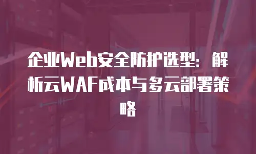 企业Web安全防护选型：解析云WAF成本与多云部署策略