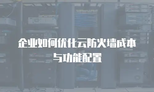 企业如何优化云防火墙成本与功能配置