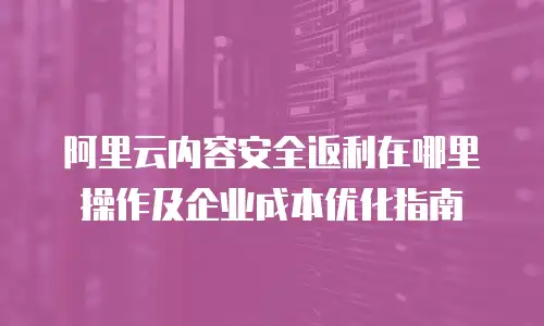 阿里云内容安全返利在哪里操作及企业成本优化指南