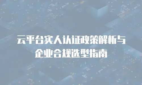云平台实人认证政策解析与企业合规选型指南