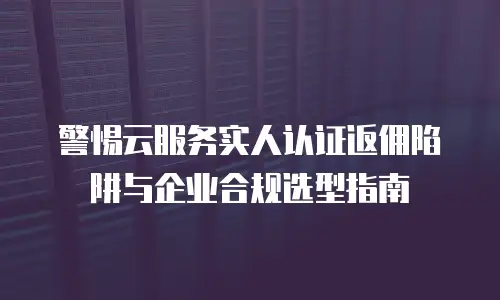 警惕云服务实人认证返佣陷阱与企业合规选型指南