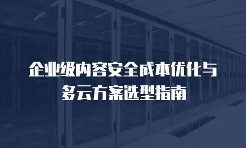 企业级内容安全成本优化与多云方案选型指南