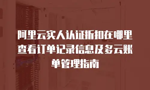 阿里云实人认证折扣在哪里查看订单记录信息及多云账单管理指南