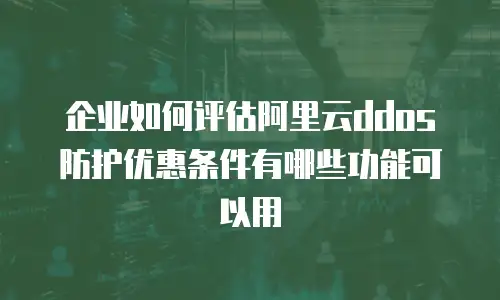 企业如何评估阿里云ddos防护优惠条件有哪些功能可以用