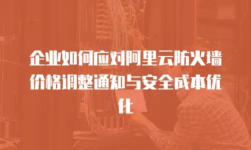 企业如何应对阿里云防火墙价格调整通知与安全成本优化