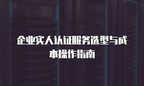企业实人认证服务选型与成本操作指南