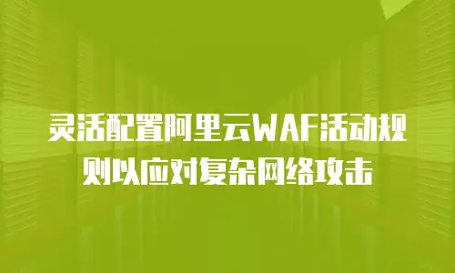 灵活配置阿里云WAF活动规则以应对复杂网络攻击