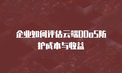 企业如何评估云端DDoS防护成本与收益