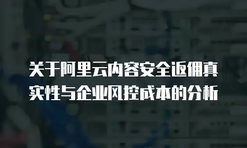关于阿里云内容安全返佣真实性与企业风控成本的分析