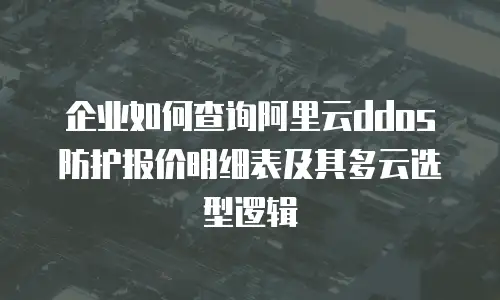 企业如何查询阿里云ddos防护报价明细表及其多云选型逻辑