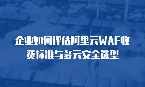 企业如何评估阿里云WAF收费标准与多云安全选型