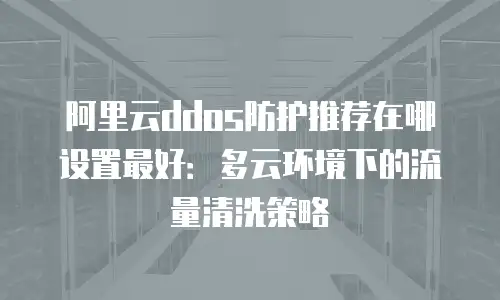 阿里云ddos防护推荐在哪设置最好：多云环境下的流量清洗策略