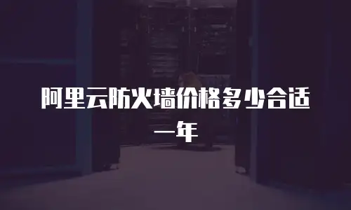 阿里云防火墙价格多少合适,阿里云防火墙价格多少合适一年