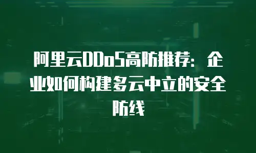 阿里云DDoS高防推荐：企业如何构建多云中立的安全防线