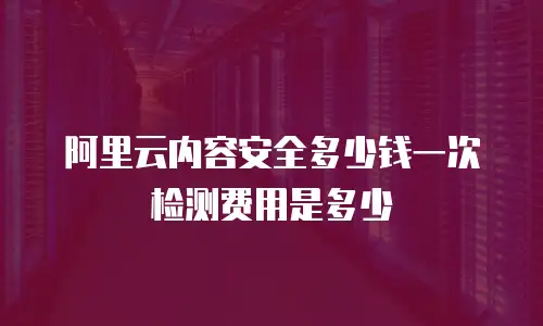 阿里云内容安全多少钱一次检测费用是多少