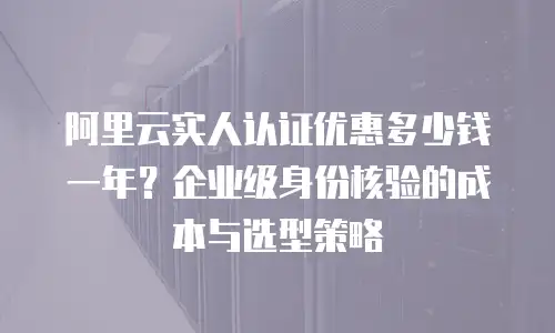 阿里云实人认证优惠多少钱一年？企业级身份核验的成本与选型策略